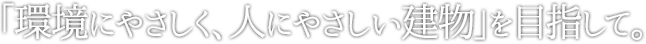 「環境にやさしく、人にやさしい建物」を目指して。
